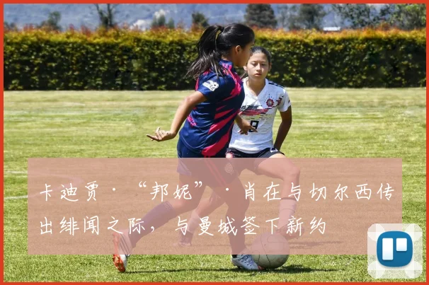 卡迪贾·“邦妮”·肖在与切尔西传出绯闻之际，与曼城签下新约