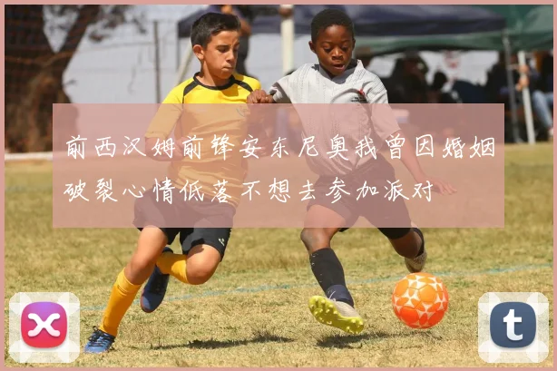 前西汉姆前锋安东尼奥我曾因婚姻破裂心情低落不想去参加派对