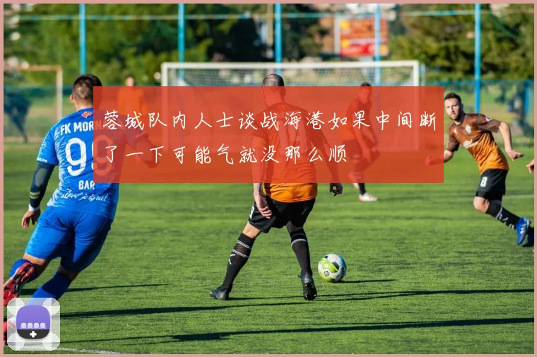 蓉城队内人士谈战海港如果中间断了一下可能气就没那么顺